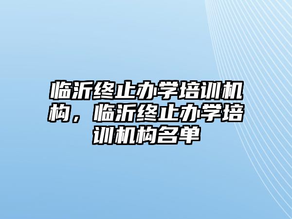 臨沂終止辦學(xué)培訓(xùn)機構(gòu)，臨沂終止辦學(xué)培訓(xùn)機構(gòu)名單