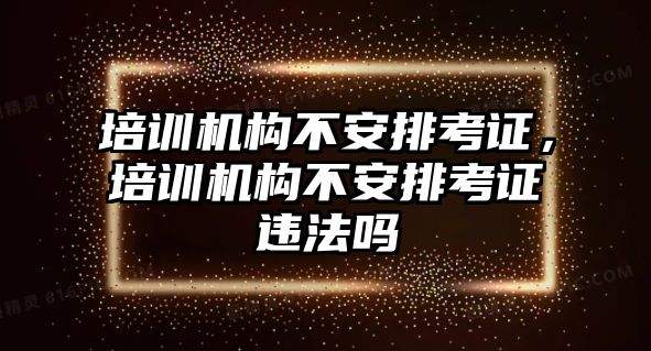 培訓機構不安排考證，培訓機構不安排考證違法嗎