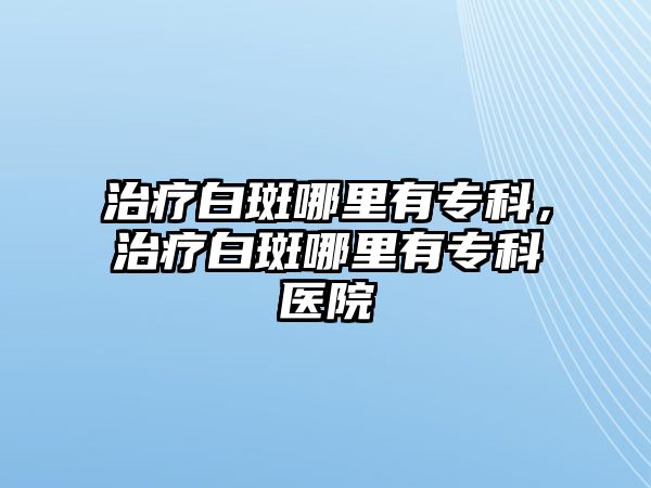 治療白斑哪里有專科，治療白斑哪里有?？漆t(yī)院