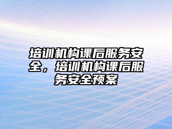 培訓機構課后服務安全，培訓機構課后服務安全預案