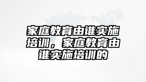 家庭教育由誰實施培訓，家庭教育由誰實施培訓的