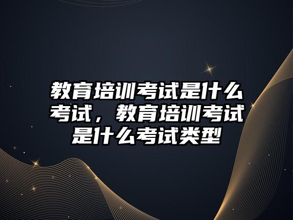 教育培訓考試是什么考試，教育培訓考試是什么考試類型