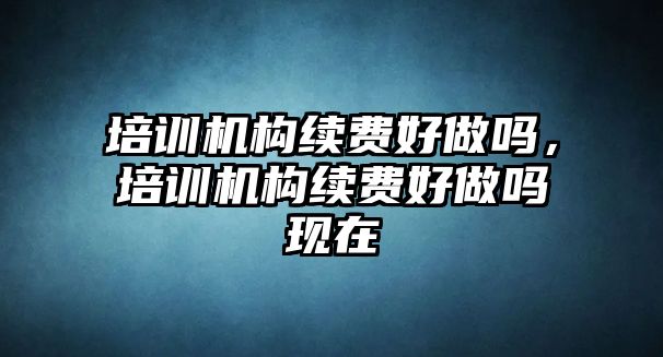 培訓(xùn)機(jī)構(gòu)續(xù)費(fèi)好做嗎，培訓(xùn)機(jī)構(gòu)續(xù)費(fèi)好做嗎現(xiàn)在