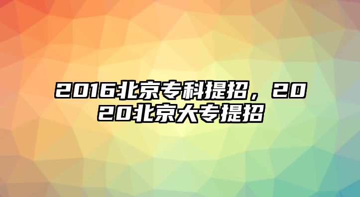 2016北京?？铺嵴校?020北京大專提招