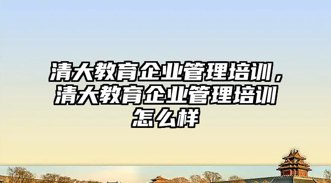 清大教育企業(yè)管理培訓，清大教育企業(yè)管理培訓怎么樣