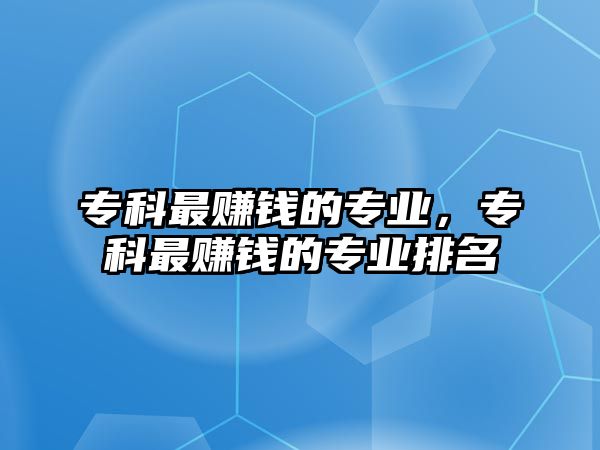 專科最賺錢(qián)的專業(yè)，專科最賺錢(qián)的專業(yè)排名