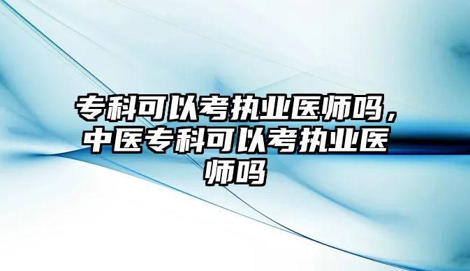 專科可以考執(zhí)業(yè)醫(yī)師嗎，中醫(yī)專科可以考執(zhí)業(yè)醫(yī)師嗎