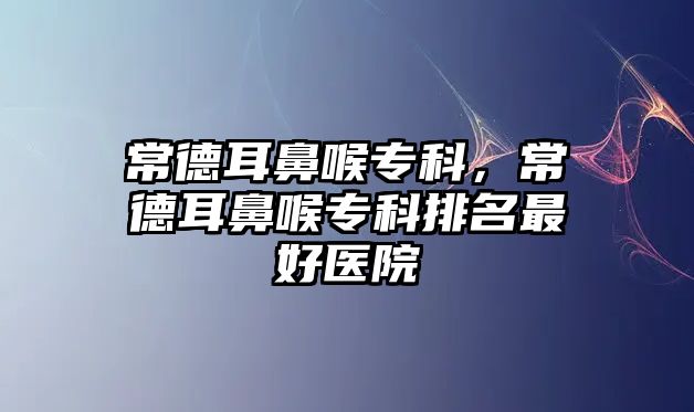 常德耳鼻喉專科，常德耳鼻喉專科排名最好醫(yī)院