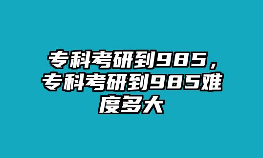 專科考研到985，專科考研到985難度多大