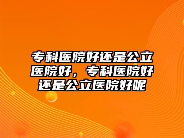 ?？漆t(yī)院好還是公立醫(yī)院好，?？漆t(yī)院好還是公立醫(yī)院好呢