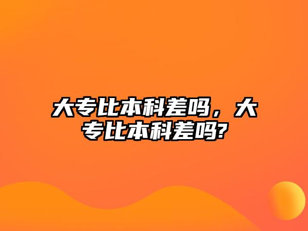 大專比本科差嗎，大專比本科差嗎?