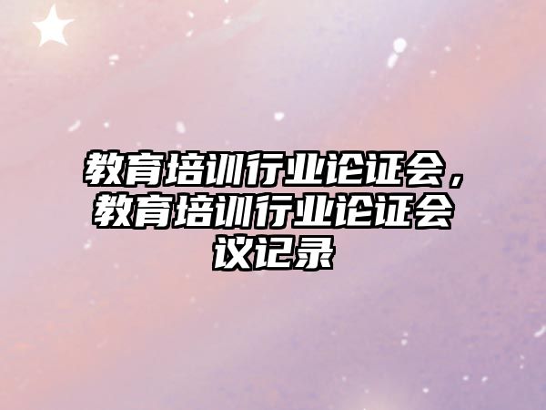 教育培訓(xùn)行業(yè)論證會(huì)，教育培訓(xùn)行業(yè)論證會(huì)議記錄