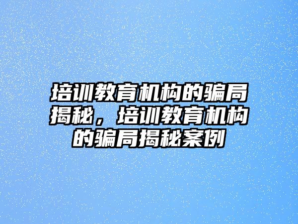 培訓(xùn)教育機(jī)構(gòu)的騙局揭秘，培訓(xùn)教育機(jī)構(gòu)的騙局揭秘案例