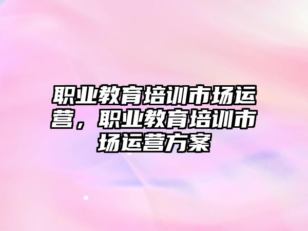 職業(yè)教育培訓(xùn)市場運營，職業(yè)教育培訓(xùn)市場運營方案