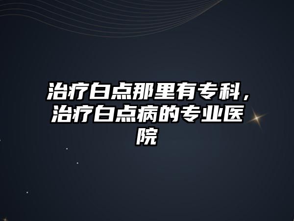 治療白點那里有專科，治療白點病的專業(yè)醫(yī)院