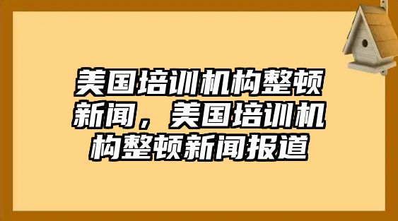 美國培訓(xùn)機(jī)構(gòu)整頓新聞，美國培訓(xùn)機(jī)構(gòu)整頓新聞報(bào)道