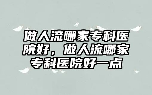 做人流哪家?？漆t(yī)院好，做人流哪家專科醫(yī)院好一點