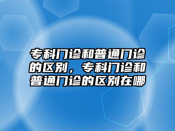 ?？崎T診和普通門診的區(qū)別，?？崎T診和普通門診的區(qū)別在哪