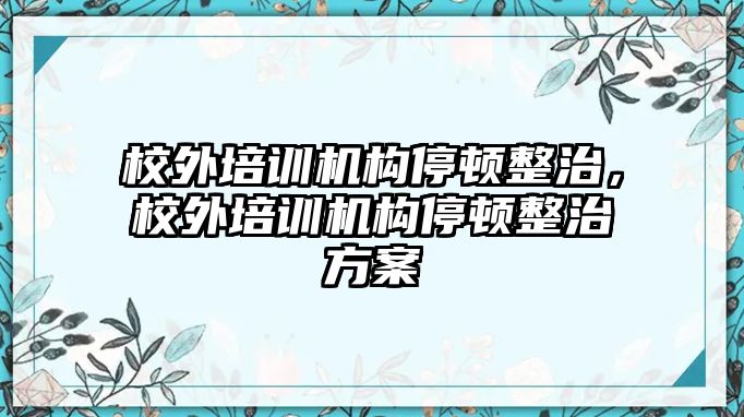 校外培訓機構停頓整治，校外培訓機構停頓整治方案