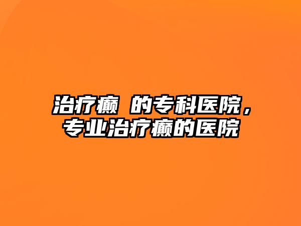 治療癲癎的?？漆t(yī)院，專業(yè)治療癲的醫(yī)院