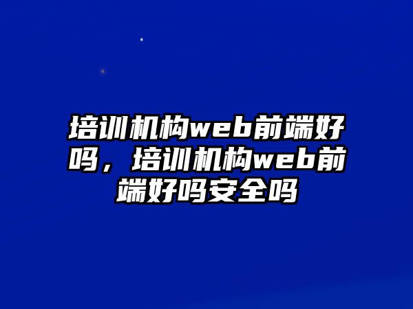 培訓(xùn)機(jī)構(gòu)web前端好嗎，培訓(xùn)機(jī)構(gòu)web前端好嗎安全嗎