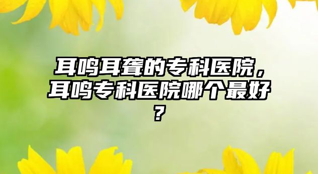 耳鳴耳聾的專科醫(yī)院，耳鳴專科醫(yī)院哪個(gè)最好?