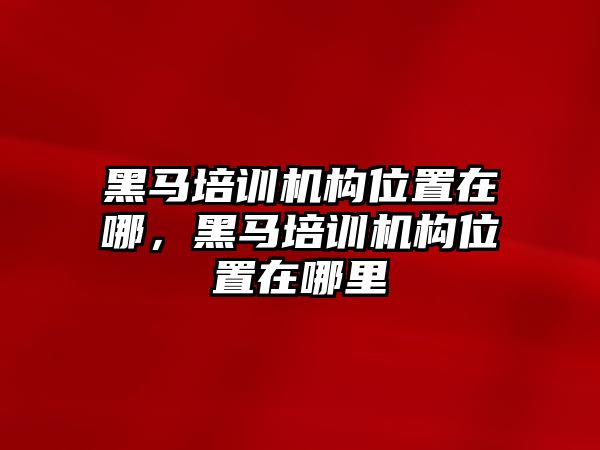 黑馬培訓機構位置在哪，黑馬培訓機構位置在哪里