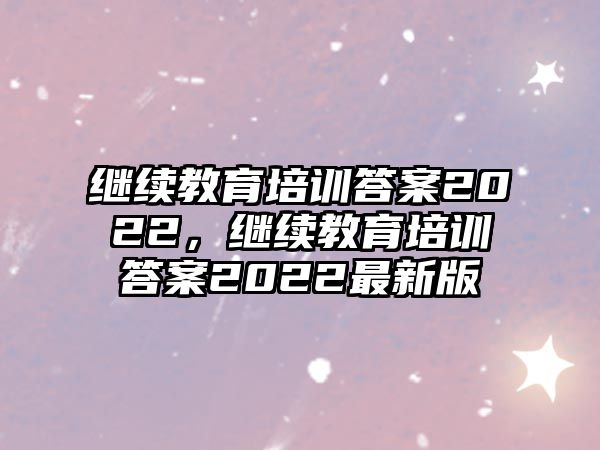 繼續(xù)教育培訓(xùn)答案2022，繼續(xù)教育培訓(xùn)答案2022最新版