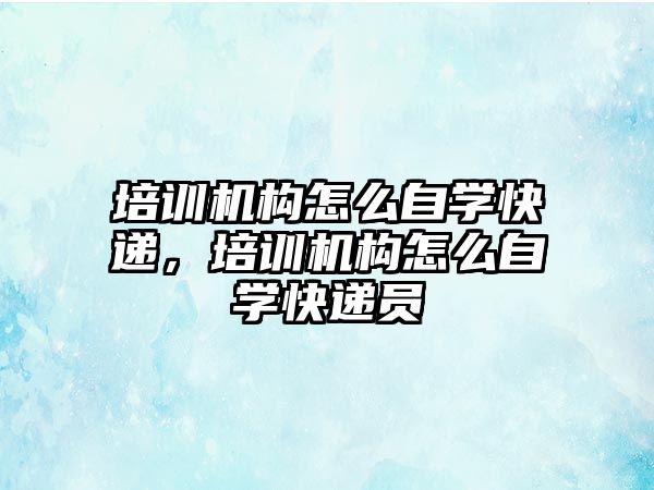 培訓機構怎么自學快遞，培訓機構怎么自學快遞員