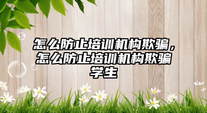 怎么防止培訓機構(gòu)欺騙，怎么防止培訓機構(gòu)欺騙學生