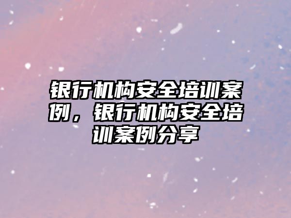 銀行機構(gòu)安全培訓案例，銀行機構(gòu)安全培訓案例分享