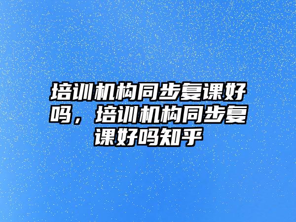 培訓(xùn)機(jī)構(gòu)同步復(fù)課好嗎，培訓(xùn)機(jī)構(gòu)同步復(fù)課好嗎知乎