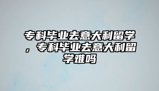 專科畢業(yè)去意大利留學(xué)，專科畢業(yè)去意大利留學(xué)難嗎