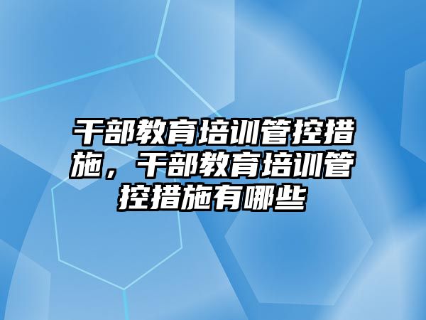 干部教育培訓管控措施，干部教育培訓管控措施有哪些