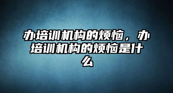 辦培訓(xùn)機構(gòu)的煩惱，辦培訓(xùn)機構(gòu)的煩惱是什么