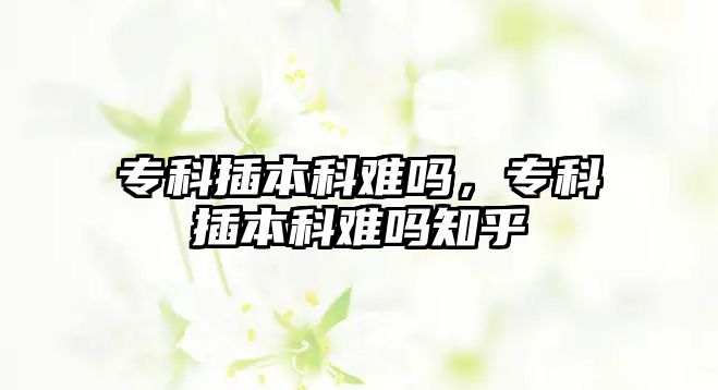 專科插本科難嗎，專科插本科難嗎知乎