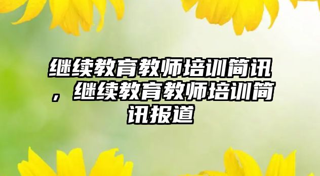 繼續(xù)教育教師培訓簡訊，繼續(xù)教育教師培訓簡訊報道