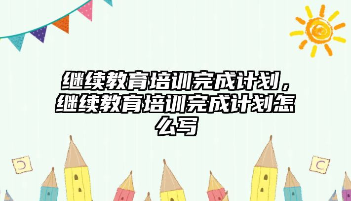 繼續(xù)教育培訓(xùn)完成計(jì)劃，繼續(xù)教育培訓(xùn)完成計(jì)劃怎么寫(xiě)