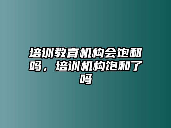 培訓教育機構(gòu)會飽和嗎，培訓機構(gòu)飽和了嗎