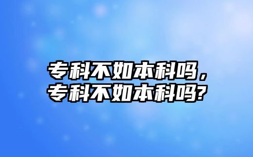 專科不如本科嗎，專科不如本科嗎?