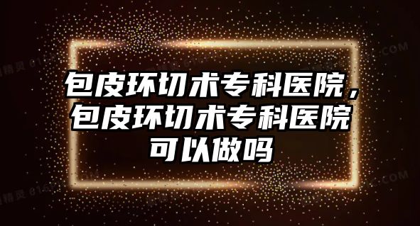 包皮環(huán)切術專科醫(yī)院，包皮環(huán)切術專科醫(yī)院可以做嗎