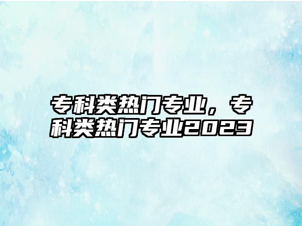 專科類熱門(mén)專業(yè)，專科類熱門(mén)專業(yè)2023