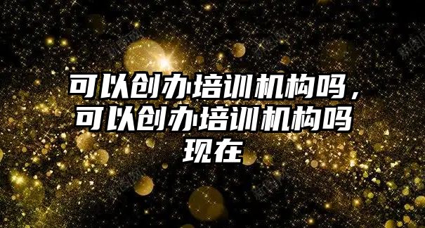 可以創(chuàng)辦培訓(xùn)機(jī)構(gòu)嗎，可以創(chuàng)辦培訓(xùn)機(jī)構(gòu)嗎現(xiàn)在