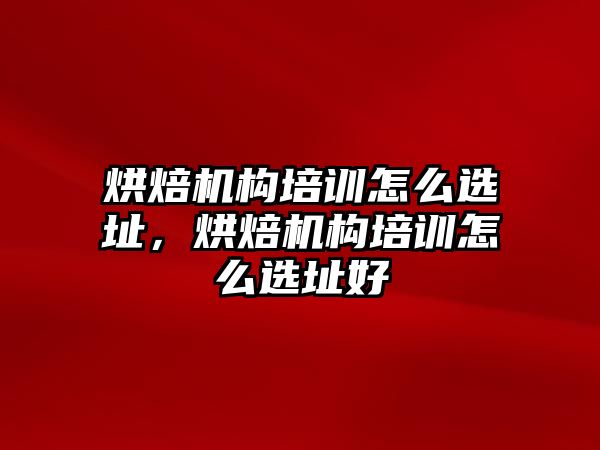 烘焙機(jī)構(gòu)培訓(xùn)怎么選址，烘焙機(jī)構(gòu)培訓(xùn)怎么選址好