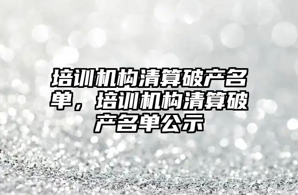 培訓機構清算破產名單，培訓機構清算破產名單公示