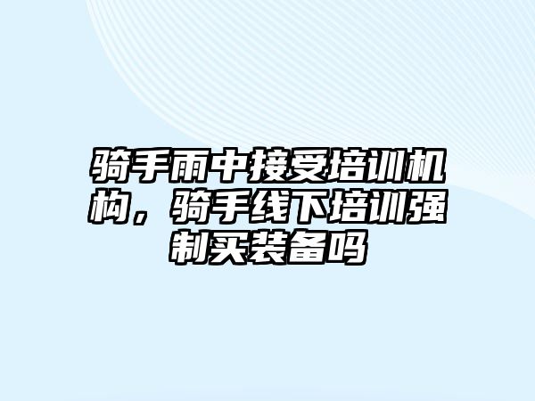 騎手雨中接受培訓(xùn)機(jī)構(gòu)，騎手線下培訓(xùn)強(qiáng)制買裝備嗎