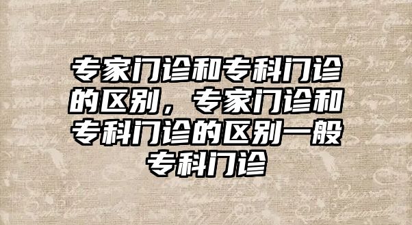 專家門診和?？崎T診的區(qū)別，專家門診和?？崎T診的區(qū)別一般?？崎T診