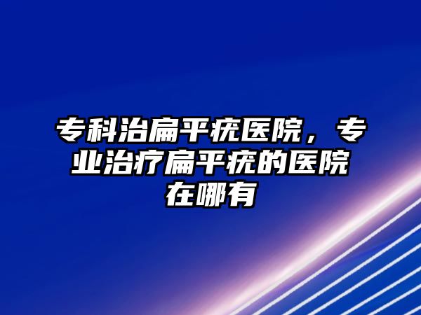 專科治扁平疣醫(yī)院，專業(yè)治療扁平疣的醫(yī)院在哪有