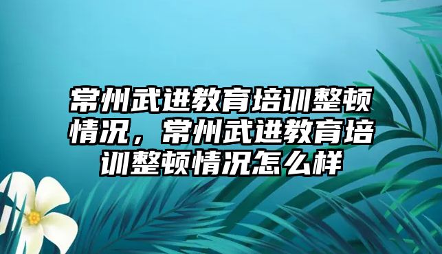 常州武進(jìn)教育培訓(xùn)整頓情況，常州武進(jìn)教育培訓(xùn)整頓情況怎么樣