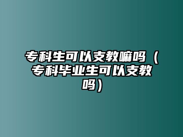 專科生可以支教嘛嗎（專科畢業(yè)生可以支教嗎）